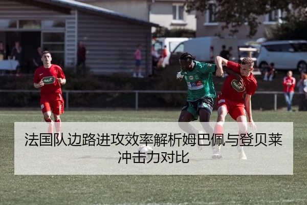 法国队边路进攻效率解析姆巴佩与登贝莱冲击力对比